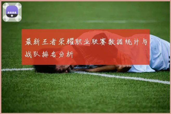 最新王者荣耀职业联赛数据统计与战队排名分析