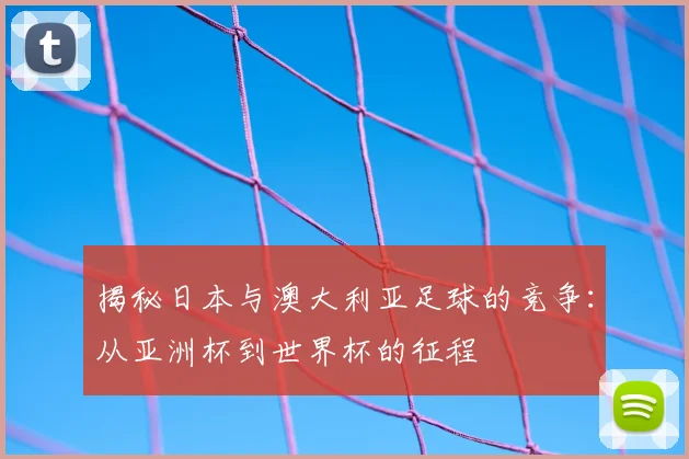 揭秘日本与澳大利亚足球的竞争：从亚洲杯到世界杯的征程