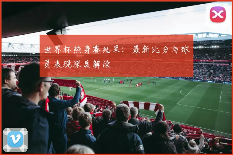 世界杯热身赛结果：最新比分与球员表现深度解读