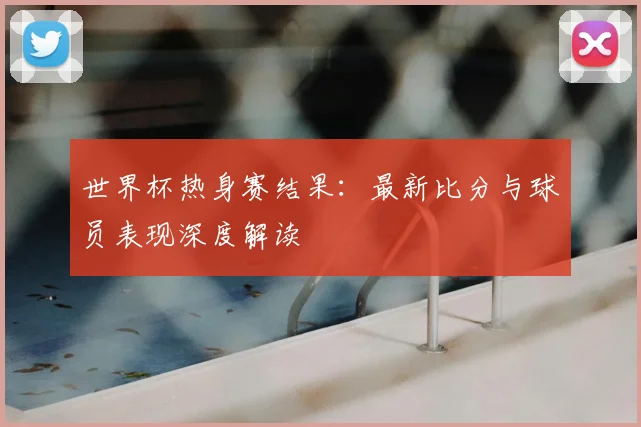 世界杯热身赛结果：最新比分与球员表现深度解读
