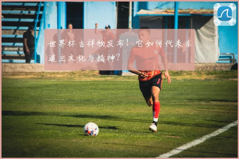 世界杯吉祥物发布！它如何代表东道主文化与精神？